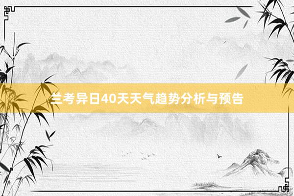 兰考异日40天天气趋势分析与预告